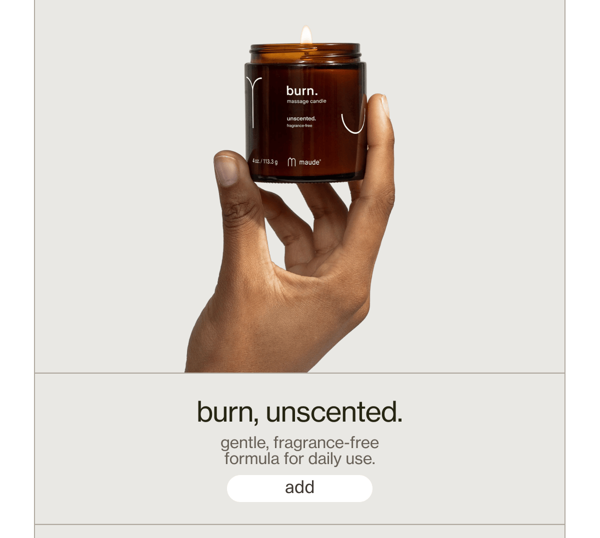 burn, unscented. | gentle, fragrance-free formula for daily use. | [ add ]