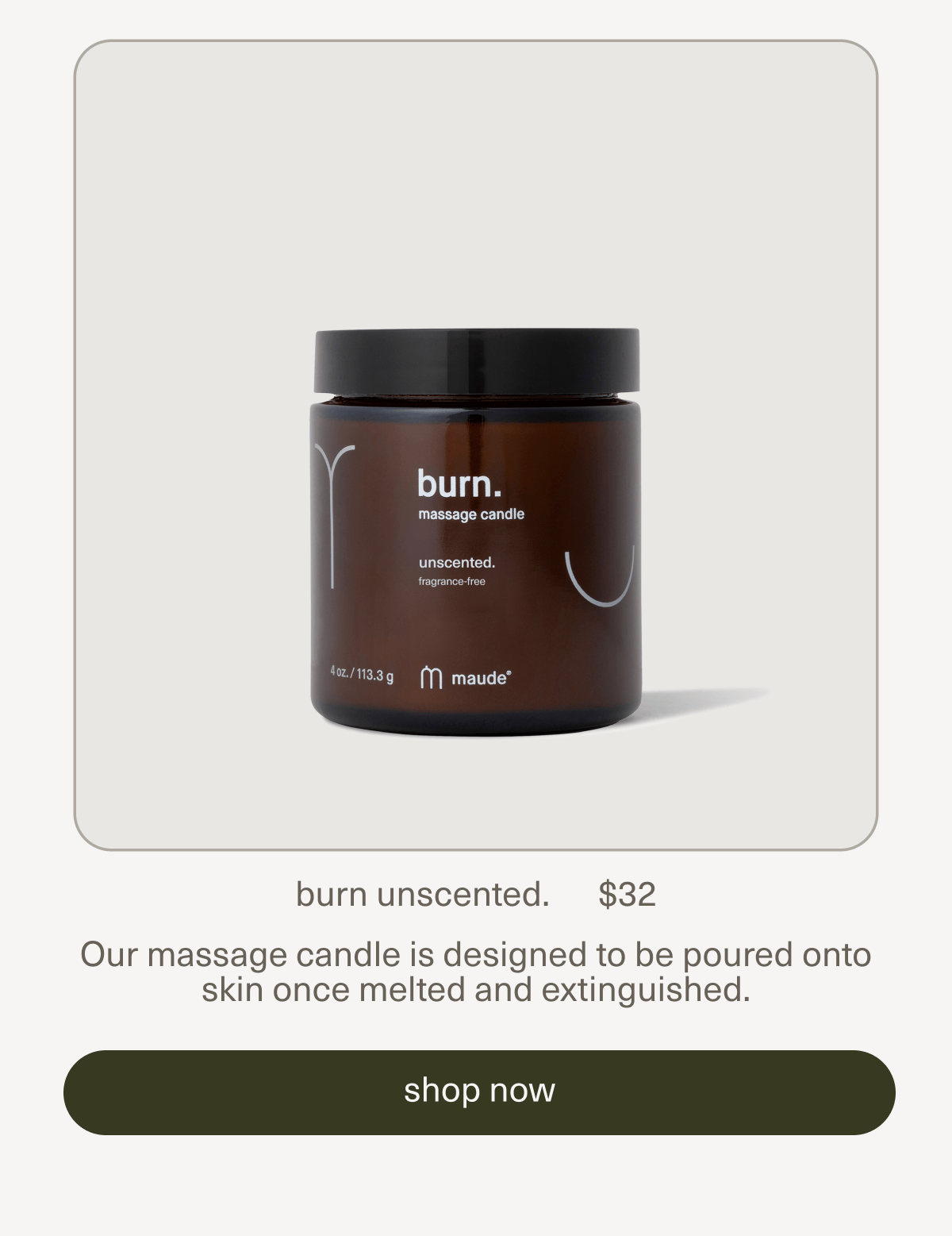 burn unscented. | $32 | Our massage candle is designed to be poured onto skin once melted and extinguished. | [ shop now ]
