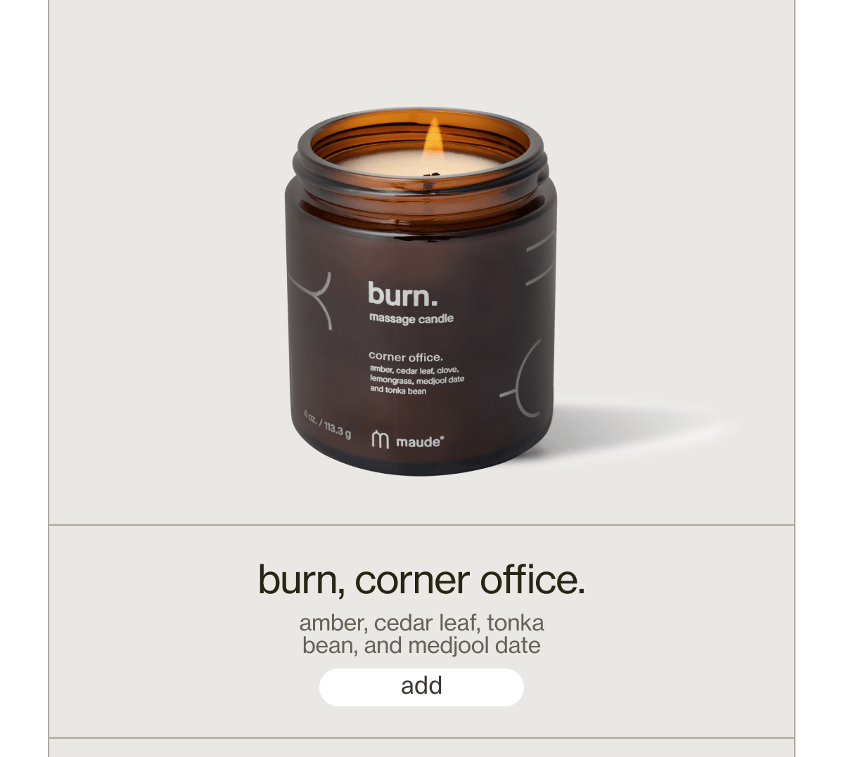burn, corner office. | amber, cedar leaf, tonka bean, and medjool date | [ add ]