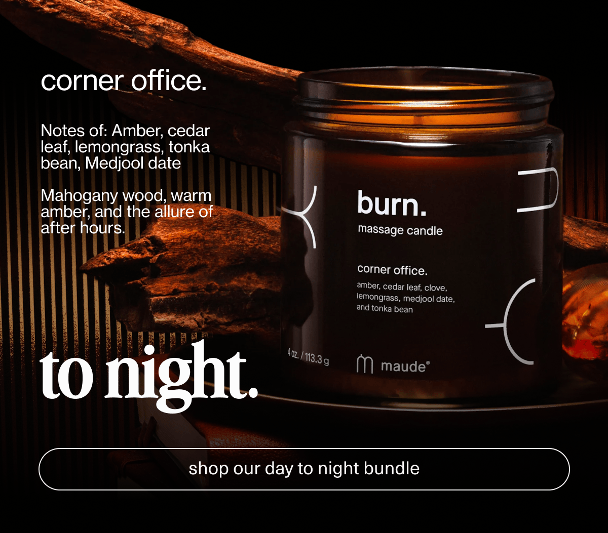 corner office. | Notes of: Amber, cedar leaf, lemongrass, tonka bean, Medjool date | Mahogany wood, warm amber, and the allure of after hours. | to night. | [ shop our day to night bundle ]