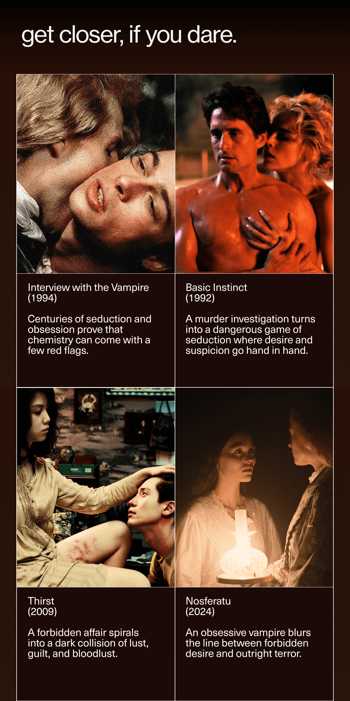 get closer, if you dare. | Interview with the Vampire (1994) | Centuries of seduction and obsession prove that chemistry can come with a few red flags. | Basic Instinct (1992) | A murder investigation turns into a dangerous game of seduction where desire and suspicion go hand in hand. | Thirst (2009) | A forbidden affair spirals into a dark collision of lust, guilt, and bloodlust. | Nosferatu (2024) | An obsessive vampire blurs the line between forbidden desire and outright terror.