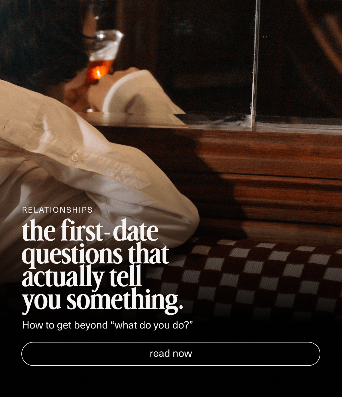 Relationships | the first-date questions that actually tell you something. | How to get beyond “what do you do?” | [ read now ]