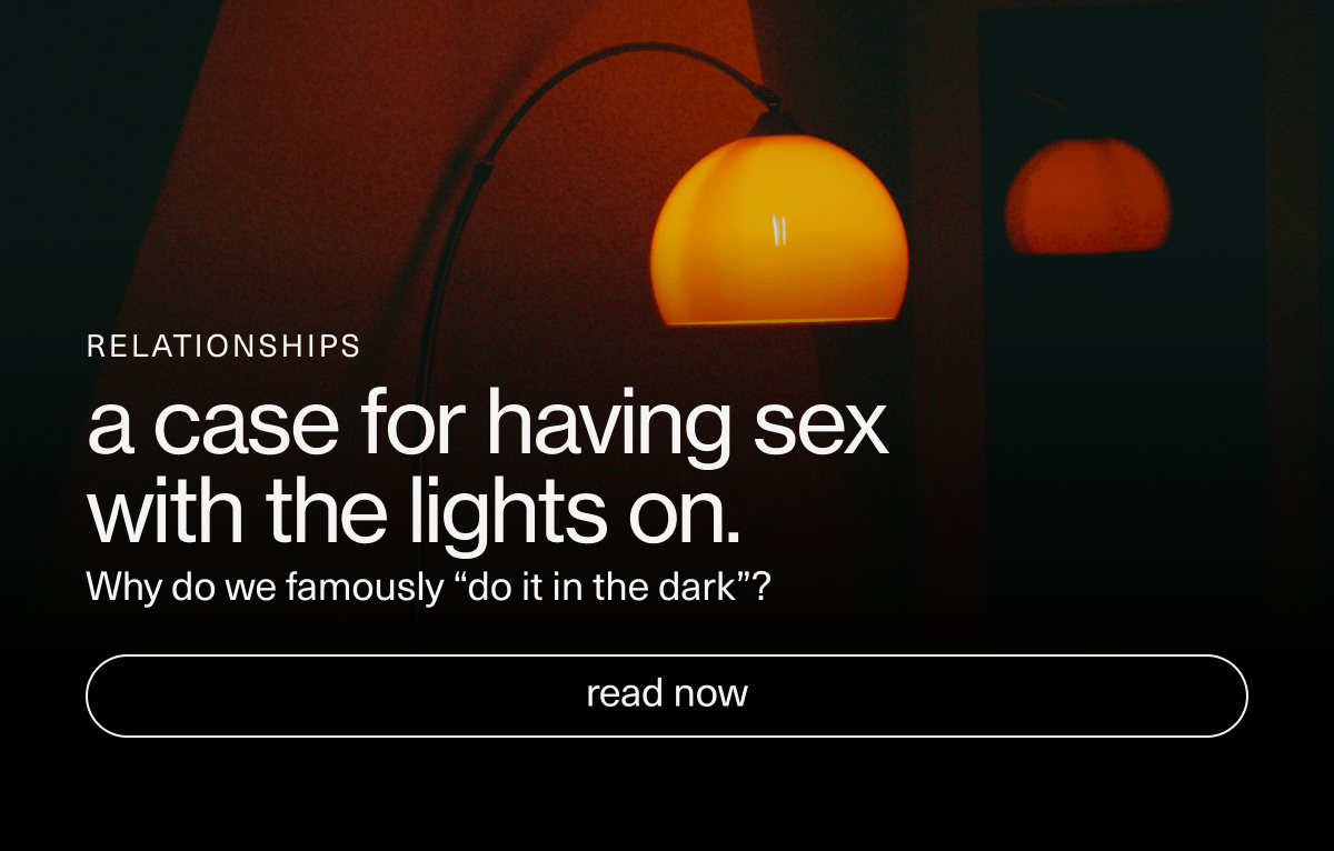 RELATIONSHIPS | a case for having sex with the lights on. | Why do we famously “do it in the dark”? | [ read now ]