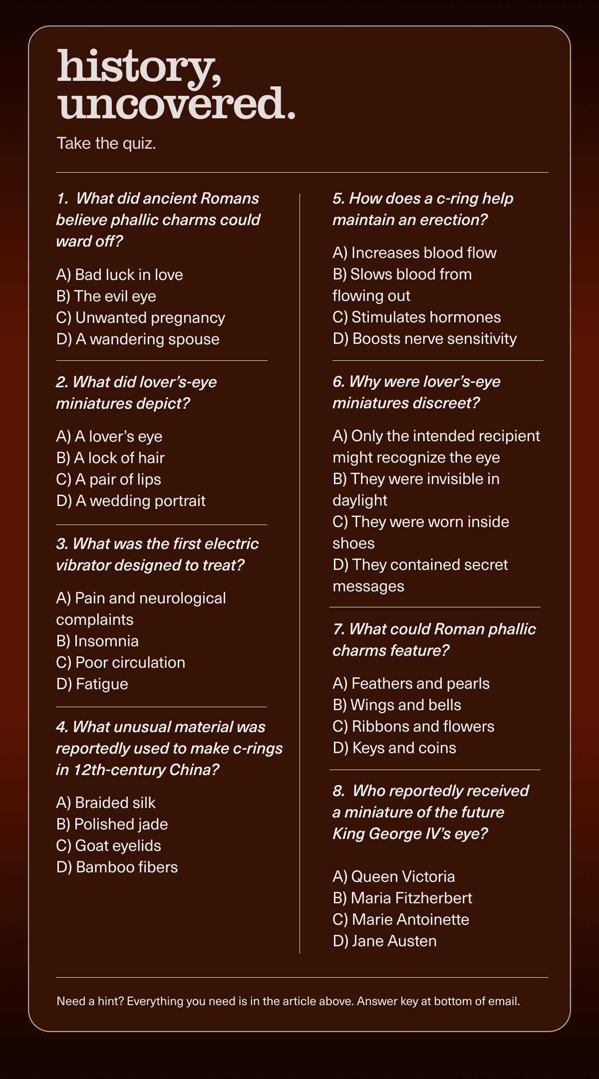 history, uncovered. | Take the quiz. | 1. What did ancient Romans believe phallic charms could ward off? | A) Bad luck in love | B) The evil eye | C) Unwanted pregnancy | D) A wandering spouse | 2. What did lover’s-eye miniatures depict? | A) A lover’s eye | B) A lock of hair | C) A pair of lips | D) A wedding portrait | 3. What was the first electric vibrator designed to treat? | A) Pain and neurological complaints | B) Insomnia | C) Poor circulation | D) Fatigue | 4. What unusual material was reportedly used to make c-rings in 12th-century China? | A) Braided silk | B) Polished jade | C) Goat eyelids | D) Bamboo fibers | 5. How does a c-ring help maintain an erection? | A) Increases blood flow | B) Slows blood from flowing out | C) Stimulates hormones | D) Boosts nerve sensitivity | 6. Why were lover’s-eye miniatures discreet? | A) Only the intended recipient might recognize the eye | B) They were invisible in daylight | C) They were worn inside shoes | D) They contained secret messages | 7. What could Roman phallic charms feature? | A) Feathers and pearls | B) Wings and bells | C) Ribbons and flowers | D) Keys and coins | 8. Who reportedly received a miniature of the future King George IV’s eye? | A) Queen Victoria | B) Maria Fitzherbert | C) Marie Antoinette | D) Jane Austen | Need a hint? Everything you need is in the article above. Answer key at bottom of email.