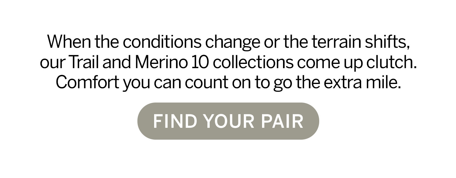 When the conditions change or the terrain shifts, our Trail and Merino 10 collections come up clutch. Find your pair. 