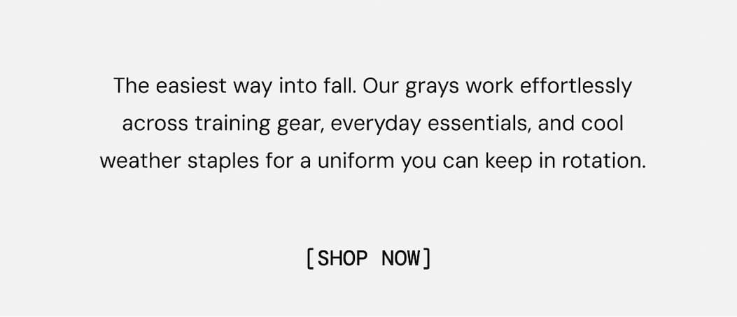Hero: The easiest way into fall. Our grays work effortlessly across training gear, everyday essentials, and cool weather staples for a uniform you can keep in rotation.