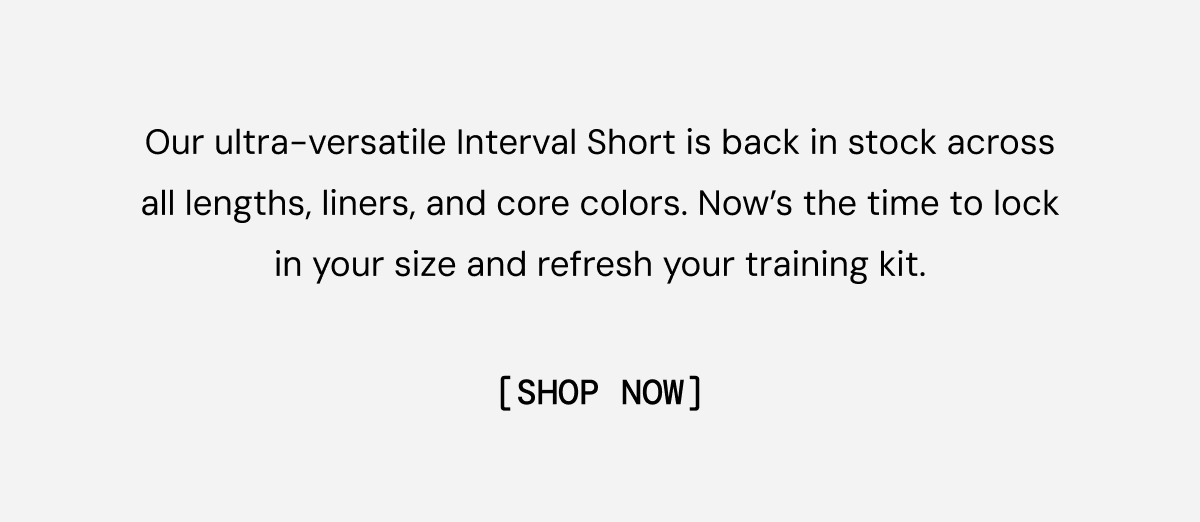 Body Copy: Our ultra-versatile Interval Short is back in stock across all lengths, liners, and core colors. Now’s the time to lock in your size and refresh your training kit.