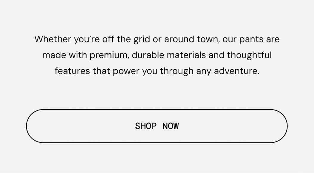Body Copy: Whether you’re off the grid or around town, our pants are made with premium, durable materials and thoughtful features that power you through any adventure.