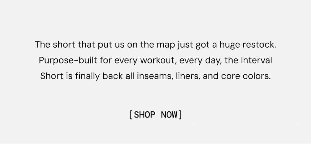 Body Copy: The short that put us on the map just got a huge restock. Purpose-built for every workout, every day, the Interval Short is finally back all inseams, liners, and core colors.