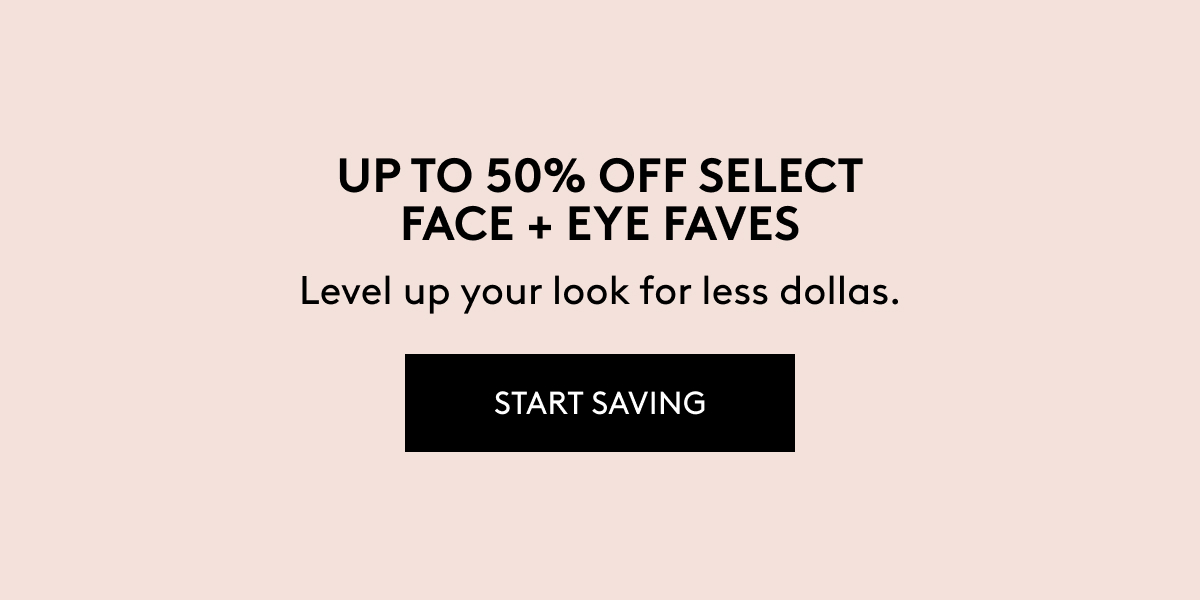 UP TO 50% OFF SELECT FACE + EYE FACES Level up your look for less dollas. START SAVING