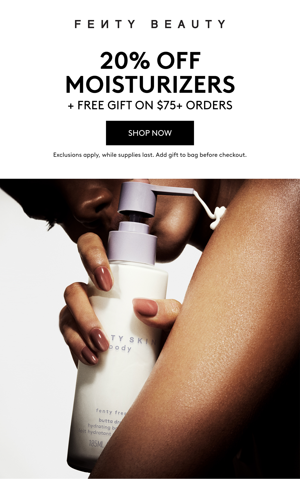 FENTY BEAUTY 20% OFF MOISTURIZERS + FREE GIFT ON $75+ ORDERS. SHOP NOW. Exclusions apply, while supplies last. Add gift to bag before checkout.