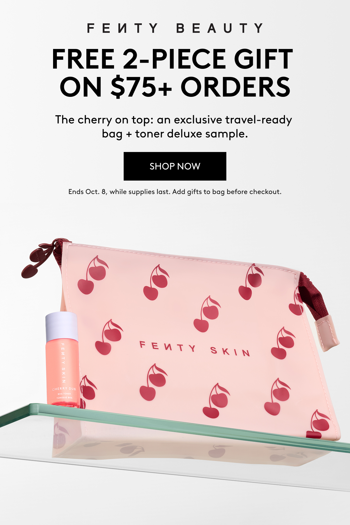 Fenty Beauty Free 2-Piece Gift on $75+ Orders. The cherry on top: an exclusive travel-ready bag + toner deluxe sample. SHOP NOW Ends Oct. 8, while supplies last. Add gifts to bag before checkout.