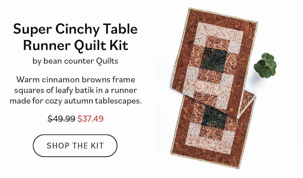 Super Cinchy Table Runner Quilt Kit by Bean Counter Quilts $49.99 $37.49 Warm cinnamon browns frame squares of leafy batik in a runner made for cozy autumn tablescapes. Shop the Kit