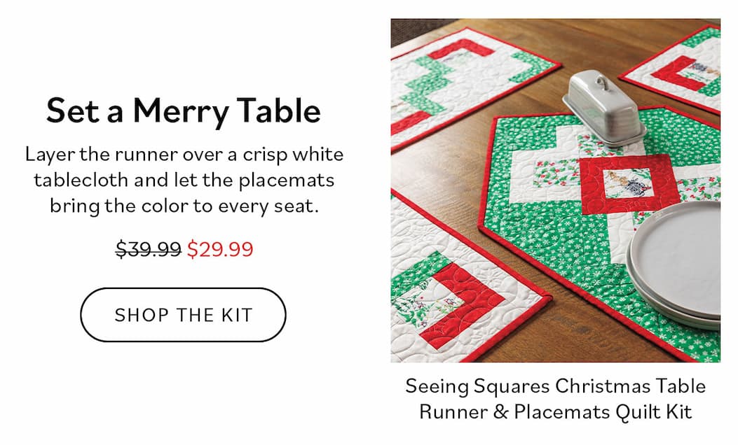 Set a Merry Table  Layer the runner over a crisp white tablecloth and let the placemats bring the color to every seat.  Shop the Kit  Seeing Squares Christmas Table Runner & Placemats Quilt Kit $29.99 (reg. $39.99)