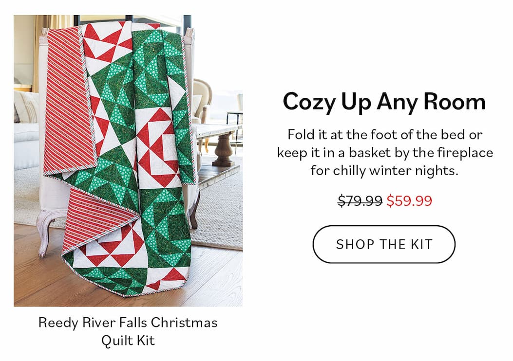 Cozy Up Any Room Fold it at the foot of the bed or keep it in a basket by the fireplace for chilly winter nights. Shop the Kit  Reedy River Falls Christmas Quilt Kit $59.99 (reg. $79.99)
