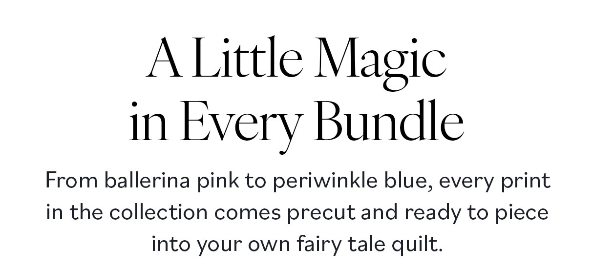A Little Magic in Every Bundle. From ballerina pink to periwinkle blue, every print in the collection comes precut and ready to piece into your own fairy tale quilt. >>