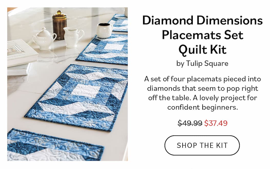 Diamond Dimensions Placemats Set Quilt Kit by Tulip Square $49.99 $37.49 A set of four placemats pieced into diamonds that seem to pop right off the table. A lovely project for confident beginners. Shop the Kit