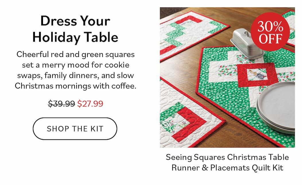 Dress Your Holiday Table. Seeing Squares Christmas Table Runner & Placemats Quilt Kit. Cheerful red and green squares set a merry mood for cookie swaps, family dinners, and slow Christmas mornings with coffee. Was $39.99, now $27.99. Shop the Kit >>