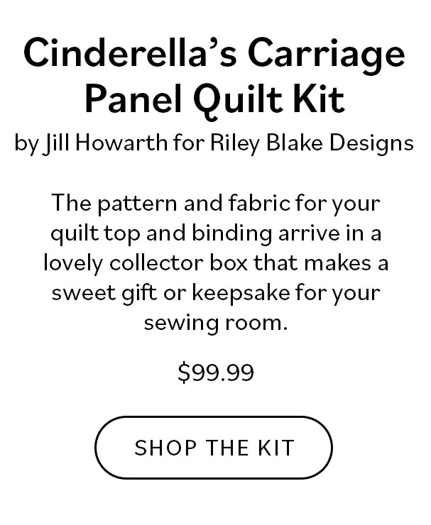 Cinderella's Carriage Panel Quilt Kit by Jill Howarth for Riley Blake Designs. The pattern and fabric for your quilt top and binding arrive in a lovely collector box that makes a sweet gift or keepsake for your sewing room. $99.99. Shop the Kit >>