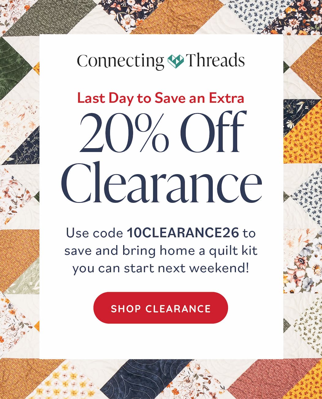 Connecting Threads. Last Day to Save an Extra 20% Off Clearance. Use code 10CLEARANCE26 to save and bring home a quilt kit you can start next weekend! Shop Clearance >>