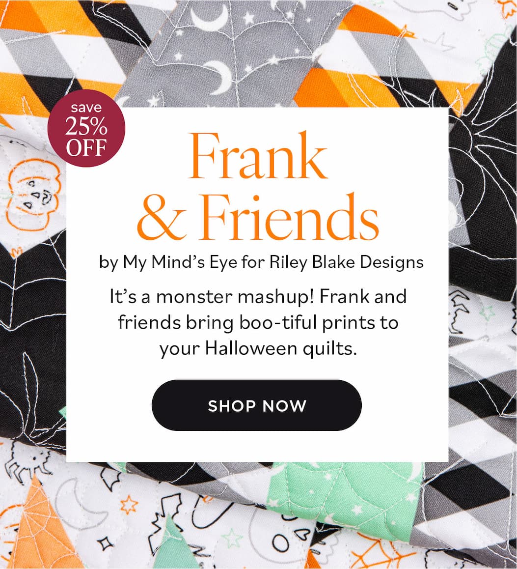 25% off. Frank & Friends by My Mind's Eye for Riley Blake Designs. It's a monster mashup! Frank and friends bring boo-tiful prints to your Halloween quilts. Shop Now >>