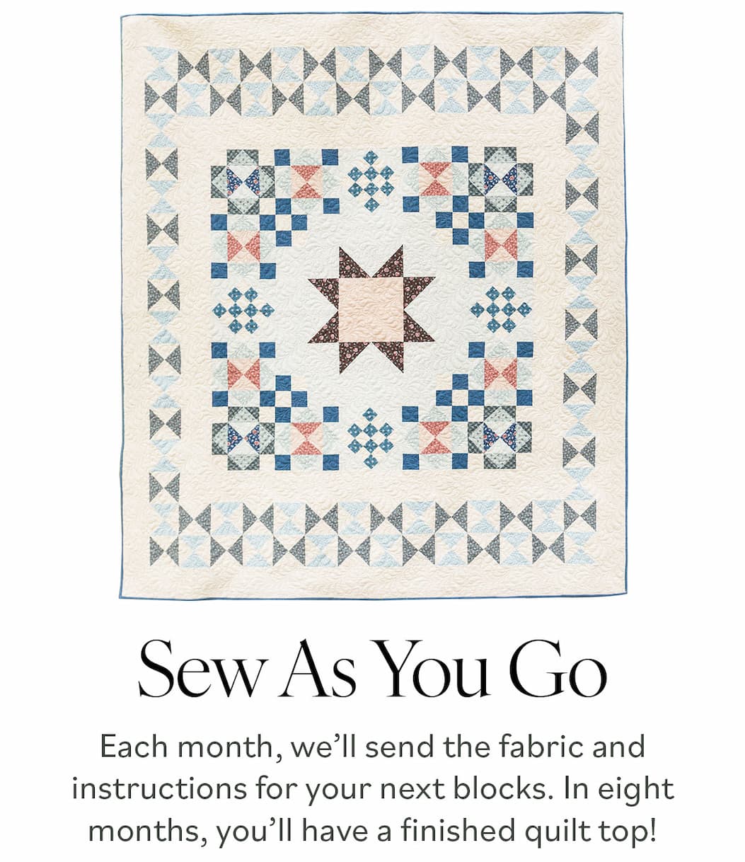 Sew As You Go.  Each month, we’ll send the fabric and instructions for your next blocks. In eight months, you’ll have a finished quilt top! >>