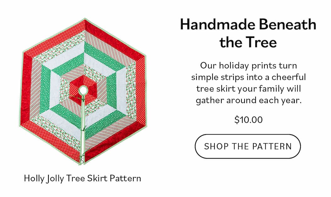 Handmade Beneath the Tree. Our holiday prints turn simple strips into a cheerful tree skirt your family will gather around each year. $10.00. Shop the Pattern >>