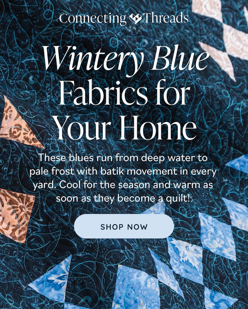 Image: Blue batik fabric quilted with light blue thread. Text: Connecting Threads. Wintery Blue Fabrics for Your Home. These blues run from deep water to pale frost with batik movement in every yard. Cool for the season and warm as soon as they become a quilt! Shop Now >>