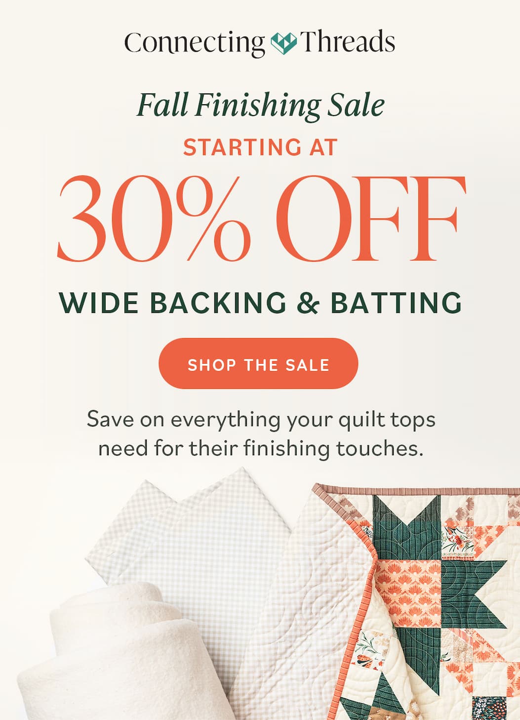 Fall Finishing Sale | Starting at | 30% OFF Wide Backing & Batting Save on everything your quilt tops need for their finishing touches. Shop the Sale