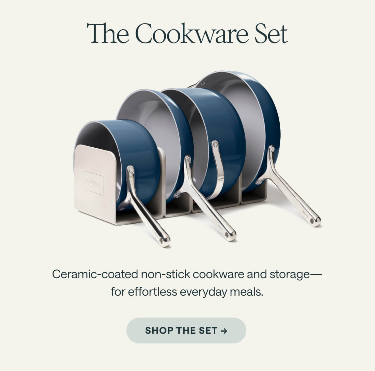 The Cookware Set Ceramic-coated non-stick cookware and storage—for effortless everyday meals. SHOP THE SET ->