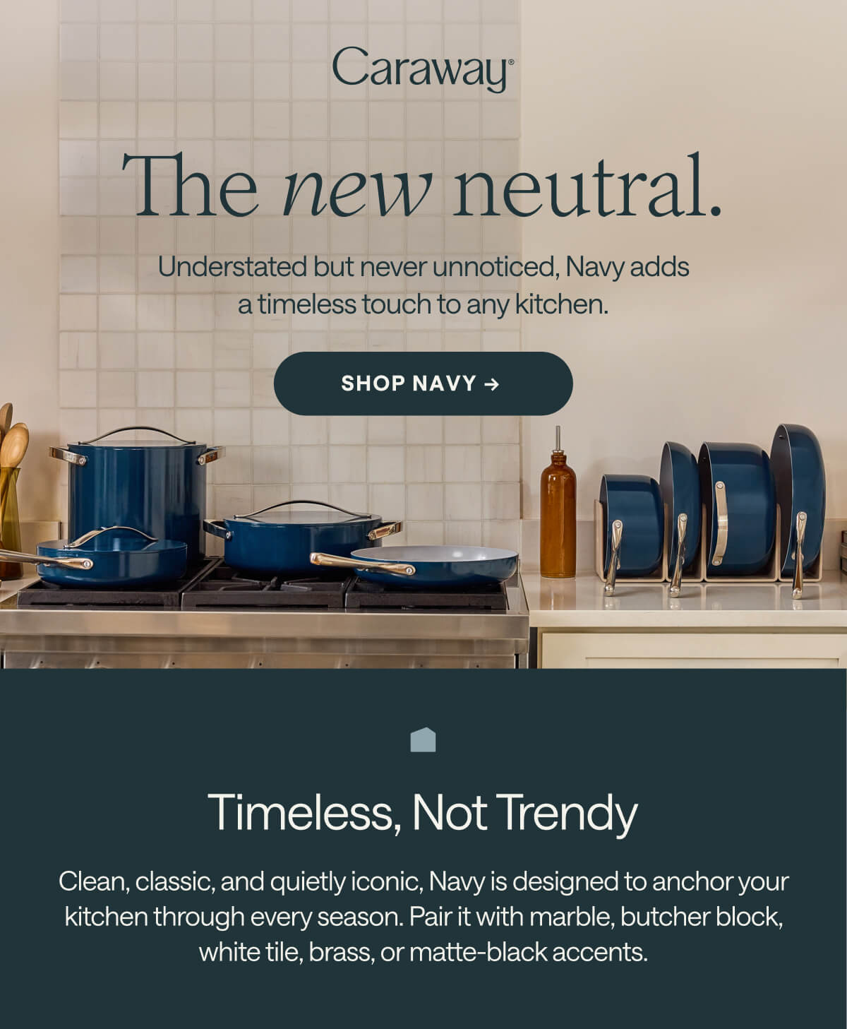 The new neutral. Understated but never unnoticed, Navy adds a timeless touch to any kitchen. SHOP NAVY →&nbsp; Timeless, Not Trendy Clean, classic, and quietly iconic, Navy is designed to anchor your kitchen through every season. Pair it with marble, butcher block, white tile, brass, or matte-black accents.