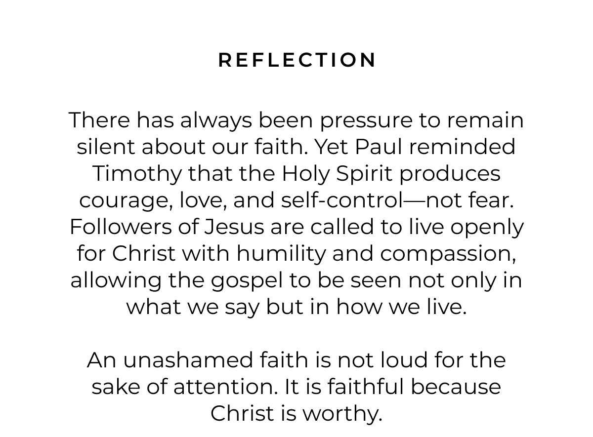 REFLECTION There has always been pressure to remain silent about our faith. Yet Paul reminded Timothy that the Holy Spirit produces courage, love, and self-control-not fear. Followers of Jesus are called to live openly for Christ with humility and compassion, allowing the gospel to be seen not only in what we say but in how we live. An unashamed faith is not loud for the sake of attention. It is faithful because Christ is worthy.