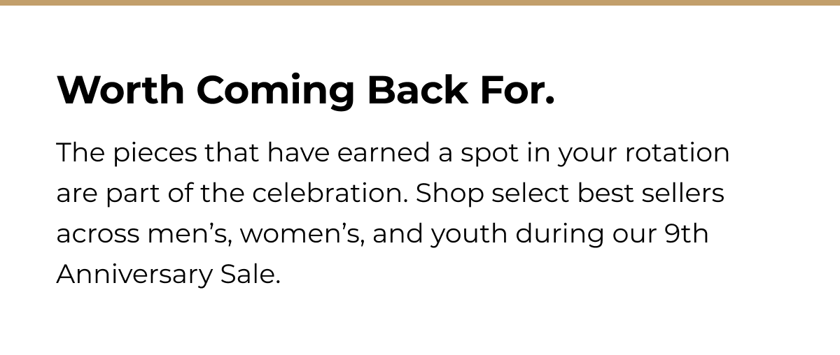 Worth Coming Back For. The pieces that have earned a spot in your rotation are part of the celebration. Shop select best sellers across men's, women's, and youth during our 9th Anniversary Sale.