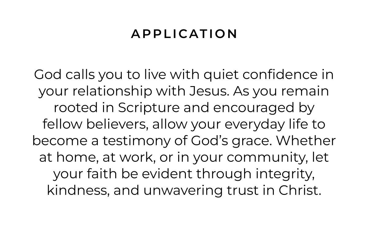 APPLICATION God calls you to live with quiet confidence in your relationship with Jesus. As you remain rooted in Scripture and encouraged by fellow believers, allow your everyday life to become a testimony of God's grace. Whether at home, at work, or in your community, let your faith be evident through integrity, kindness, and unwavering trust in Christ.
