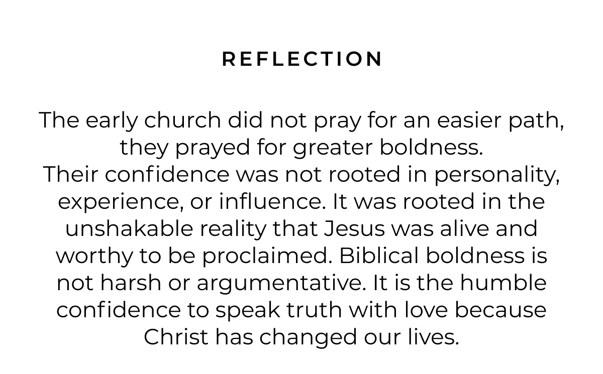REFLECTION The early church did not pray for an easier path, they prayed for greater boldness. Their confidence was not rooted in personality, experience, or influence. It was rooted in the unshakable reality that Jesus was alive and worthy to be proclaimed. Biblical boldness is not harsh or argumentative. It is the humble confidence to speak truth with love because Christ has changed our lives.