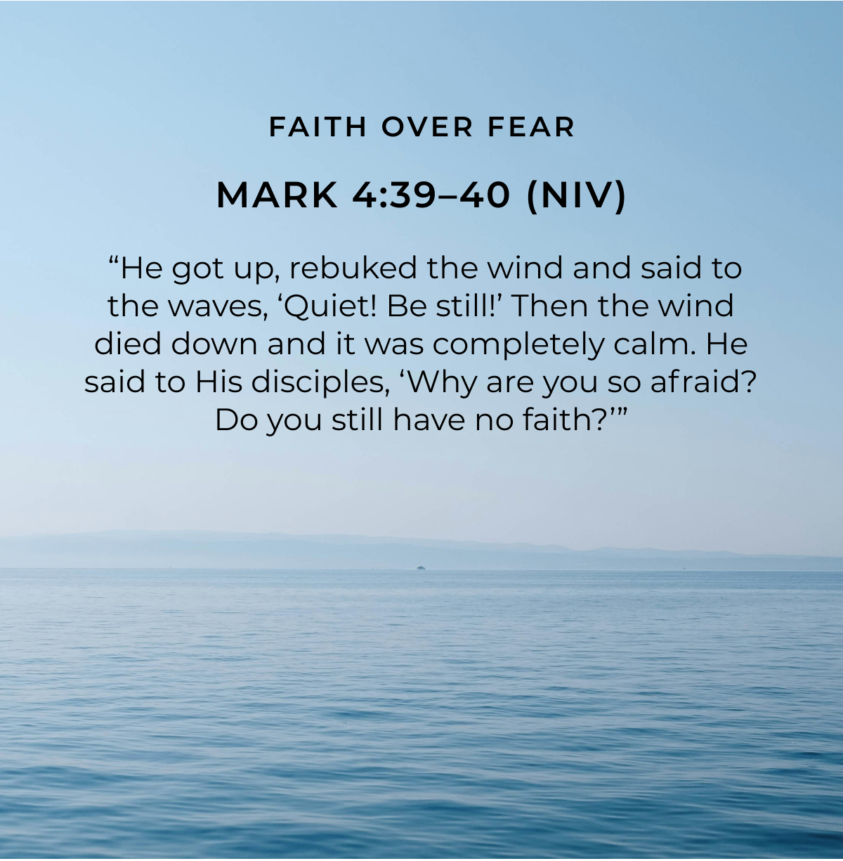 FAITH OVER FEAR MARK 4:39-40 (NIV) "He got up, rebuked the wind and said to the waves, 'Quiet! Be still!' Then the wind died down and it was completely calm. He said to His disciples, 'Why are you so afraid? Do you still have no faith?'"