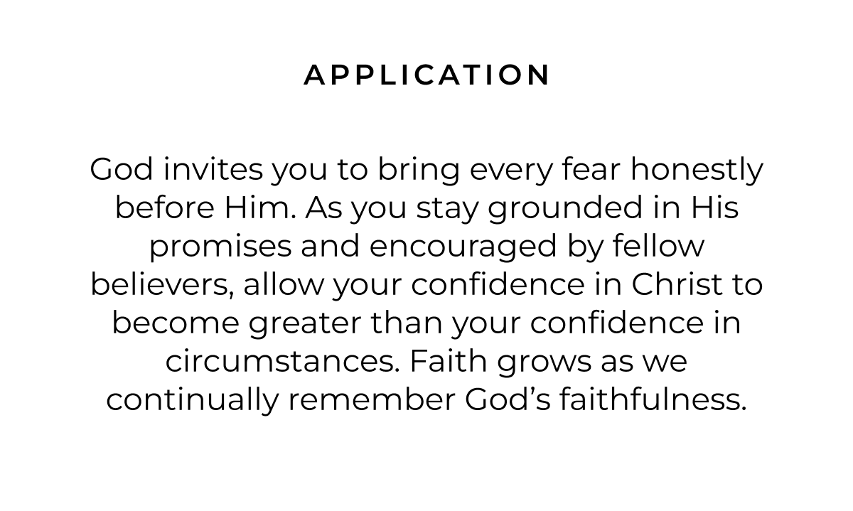 APPLICATION God invites you to bring every fear honestly before Him. As you stay grounded in His promises and encouraged by fellow believers, allow your confidence in Christ to become greater than your confidence in circumstances. Faith grows as we continually remember God's faithfulness.