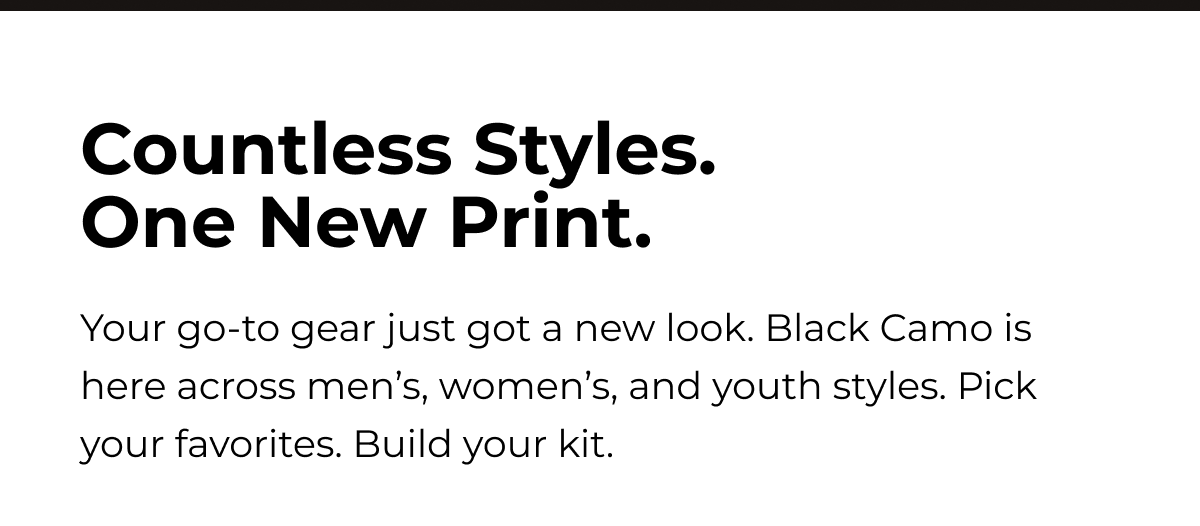 Countless Styles. One New Print. Your go-to gear just got a new look. Black Camo is here across men's, women's, and youth styles. Pick your favorites. Build your kit.