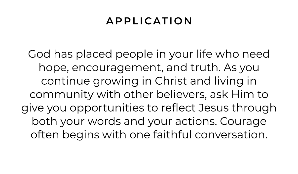 APPLICATION God has placed people in your life who need hope, encouragement, and truth. As you continue growing in Christ and living in community with other believers, ask Him to give you opportunities to reflect Jesus through both your words and your actions. Courage often begins with one faithful conversation.