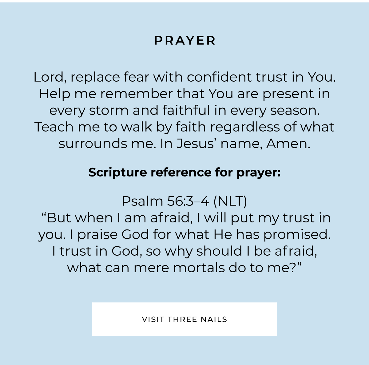 PRAYER Lord, replace fear with confident trust in You. Help me remember that You are present in every storm and faithful in every season. Teach me to walk by faith regardless of what surrounds me. In Jesus' name, Amen. Scripture reference for prayer: Psalm 56:3-4 (NLT) "But when I am afraid, I will put my trust in you. I praise God for what He has promised. I trust in God, so why should I be afraid, what can mere mortals do to me?" VISIT THREE NAILS
