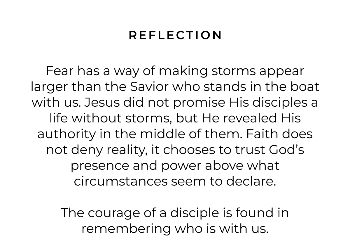 REFLECTION Fear has a way of making storms appear larger than the Savior who stands in the boat with us. Jesus did not promise His disciples a life without storms, but He revealed His authority in the middle of them. Faith does not deny reality, it chooses to trust God's presence and power above what circumstances seem to declare. The courage of a disciple is found in remembering who is with us.