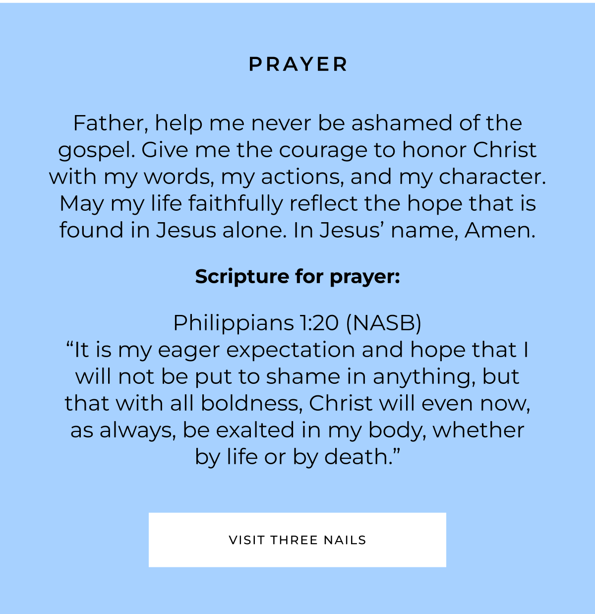 PRAYER Father, help me never be ashamed of the gospel. Give me the courage to honor Christ with my words, my actions, and my character. May my life faithfully reflect the hope that is found in Jesus alone. In Jesus' name, Amen. Scripture for prayer: Philippians 1:20 (NASB) "It is my eager expectation and hope that I will not be put to shame in anything, but that with all boldness, Christ will even now, as always, be exalted in my body, whether by life or by death." VISIT THREE NAILS