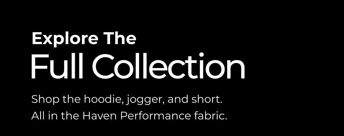 Explore The Full Collection Shop the hoodie, jogger, and short. All in the Haven Performance fabric.
