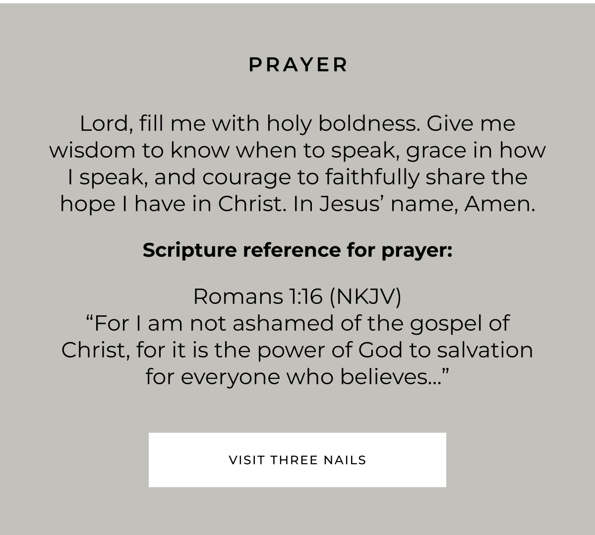 PRAYER Lord, fill me with holy boldness. Give me wisdom to know when to speak, grace in how I speak, and courage to faithfully share the hope I have in Christ. In Jesus' name, Amen. Scripture reference for prayer: Romans 1:16 (NKJV) "For l am not ashamed of the gospel of Christ, for it is the power of God to salvation for everyone who believes..." VISIT THREE NAILS
