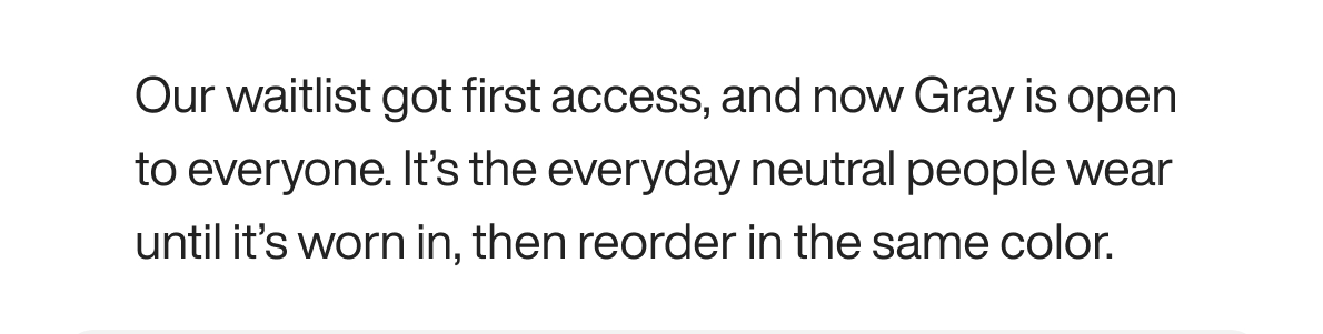 Our waitlist got first access, and now Gray is open to everyone. It’s the everyday neutral people wear until it’s worn in, then reorder in the same color.
