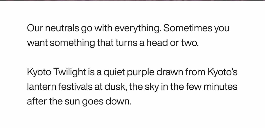 Body: Our neutrals go with everything. Sometimes you want something that turns a head or two. Kyoto Twilight is a quiet purple drawn from Kyoto’s lantern festivals at dusk, the sky in the few minutes after the sun goes down.