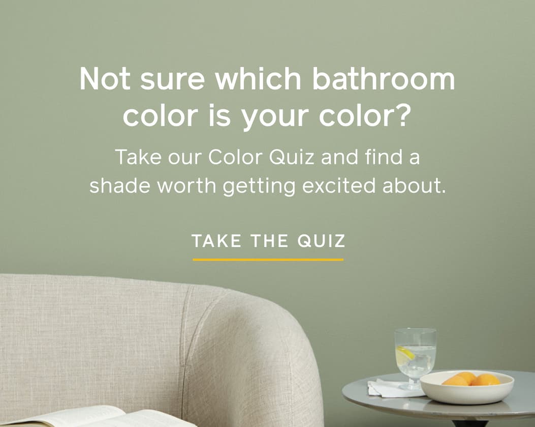 Not sure which bathroom color is your color? Take our Color Quiz and find a shade worth getting excited about. TAKE THE QUIZ
