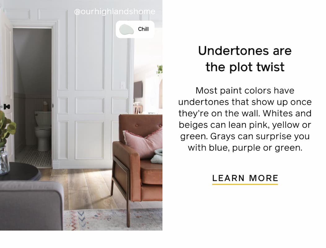 Undertones are the plot twist. Most paint colors have undertones that show up once they're on the wall. Whites and beiges can lean pink, yellow or green. Grays can surprise you with blue, purple or green. LEARN MORE