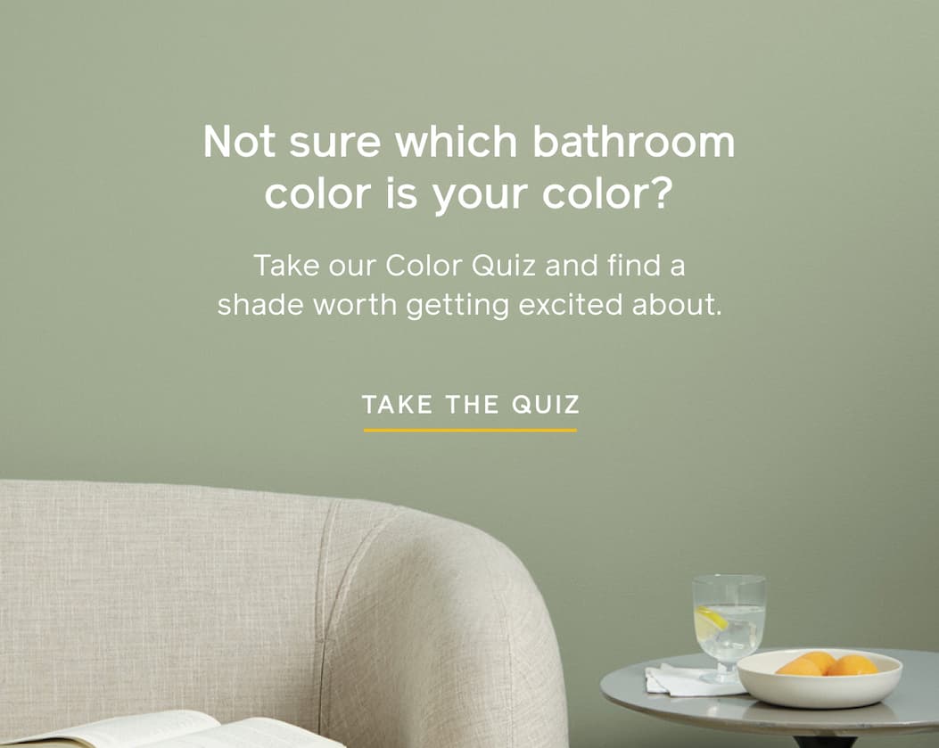 Not sure which bathroom color is your color? Take our Color Quiz and find a shade worth getting excited about. TAKE THE QUIZ