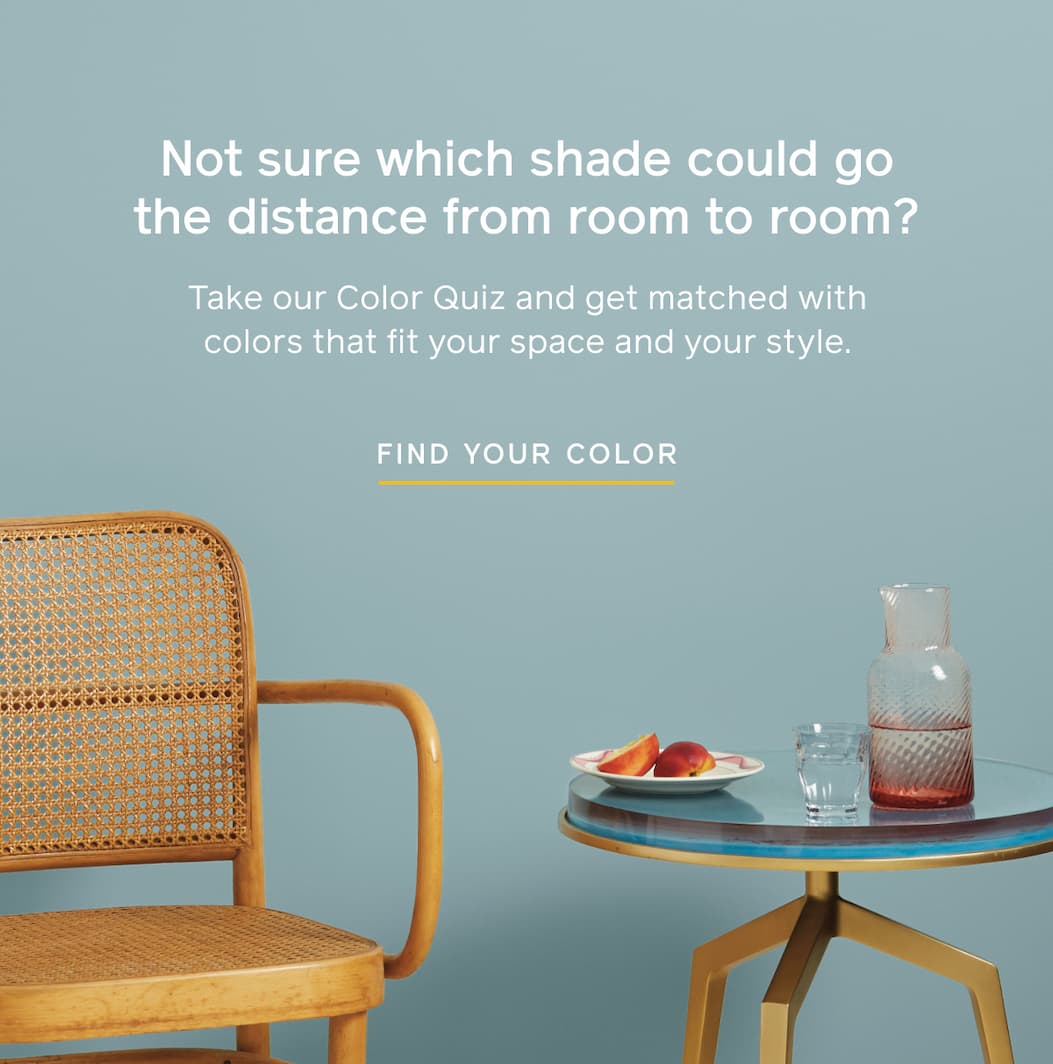 Not sure which shade could go the distance from room to room? Take our Color Quiz and get matched with colors that fit your space and your style. FIND YOUR COLOR